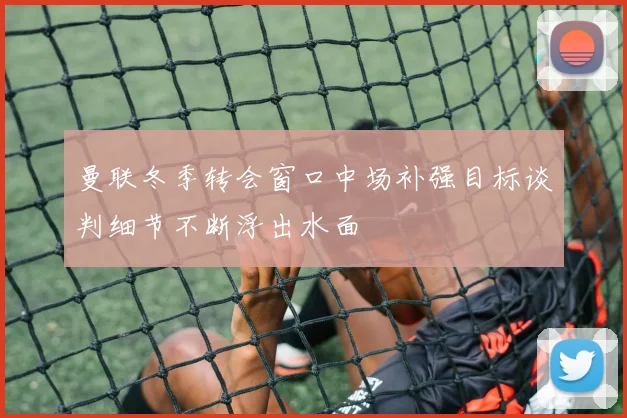 曼联冬季转会窗口中场补强目标谈判细节不断浮出水面