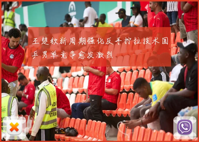 王楚钦新周期强化反手拧拉技术国乒男单竞争愈发激烈